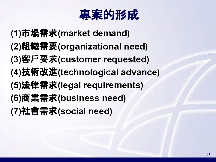 專案的形成 (1)市場需求(market demand) (2)組織需要(organizational need) (3)客戶要求(customer requested) (4)技術改進(technological advance) (5)法律需求(legal requirements) (6)商業需求(business need) (7)社會需求(social