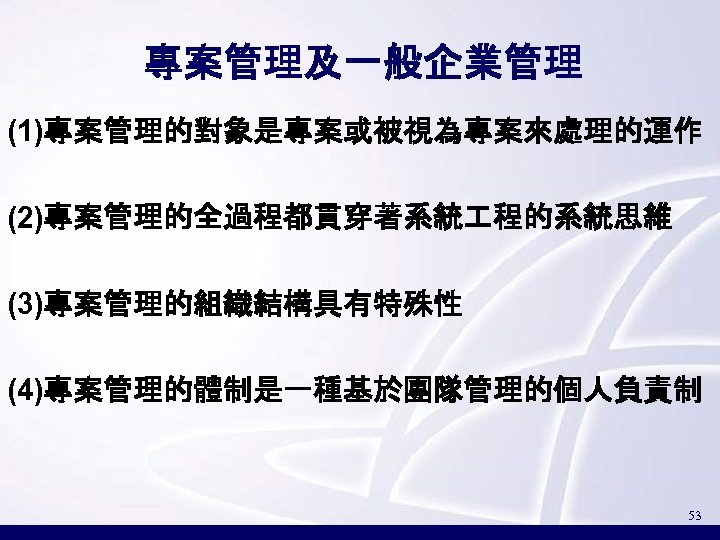 專案管理及一般企業管理 (1)專案管理的對象是專案或被視為專案來處理的運作 (2)專案管理的全過程都貫穿著系統 程的系統思維 (3)專案管理的組織結構具有特殊性 (4)專案管理的體制是一種基於團隊管理的個人負責制 53 