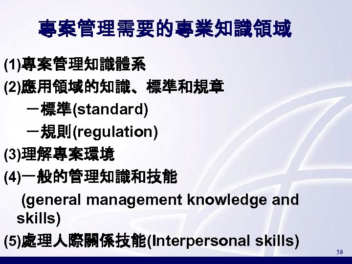 專案管理需要的專業知識領域 (1)專案管理知識體系 (2)應用領域的知識、標準和規章 －標準(standard) －規則(regulation) (3)理解專案環境 (4)一般的管理知識和技能 (general management knowledge and skills) (5)處理人際關係技能(Interpersonal skills)
