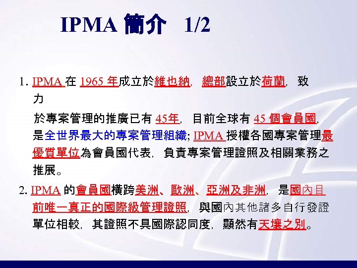 IPMA 簡介 1/2 1. IPMA 在 1965 年成立於維也納，總部設立於荷蘭，致 力 於專案管理的推廣已有 45年，目前全球有 45 個會員國， 是全世界最大的專案管理組織;