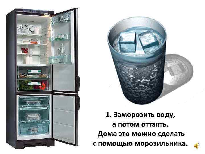 1. Заморозить воду, а потом оттаять. Дома это можно сделать с помощью морозильника. 