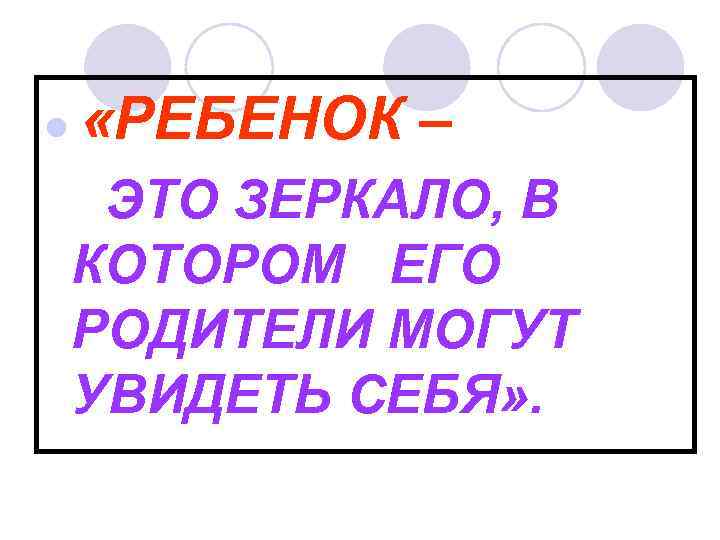 l «РЕБЕНОК – ЭТО ЗЕРКАЛО, В КОТОРОМ ЕГО РОДИТЕЛИ МОГУТ УВИДЕТЬ СЕБЯ» . 