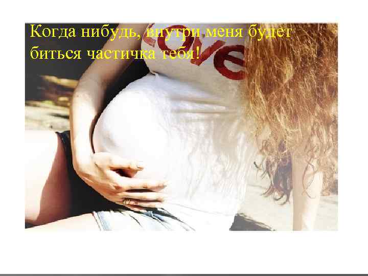 Когда нибудь, внутри меня будет биться частичка тебя! 