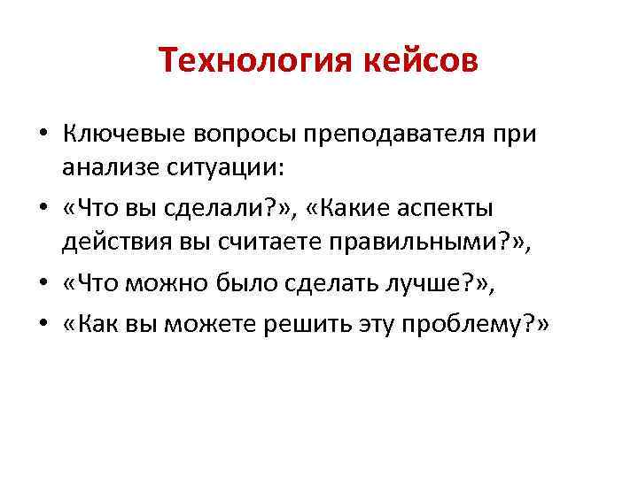 Технология кейсов • Ключевые вопросы преподавателя при анализе ситуации: • «Что вы сделали? »