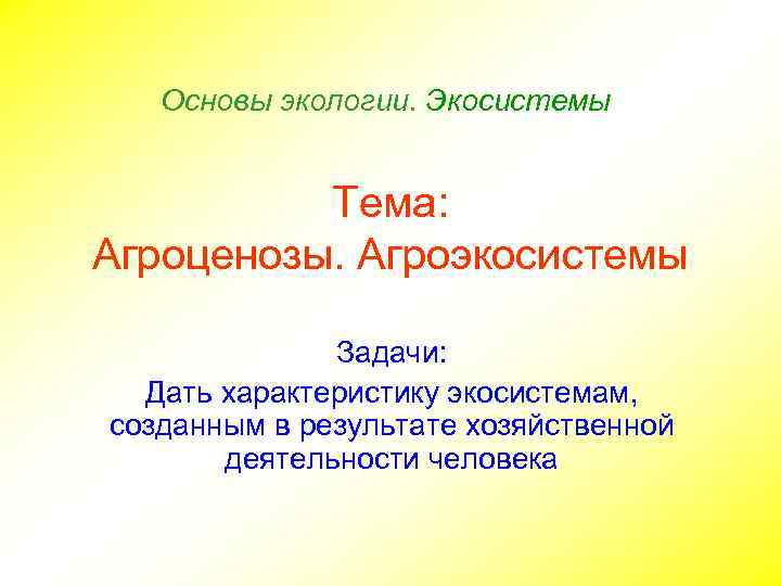 Основы экологии. Экосистемы Тема: Агроценозы. Агроэкосистемы Задачи: Дать характеристику экосистемам, созданным в результате хозяйственной