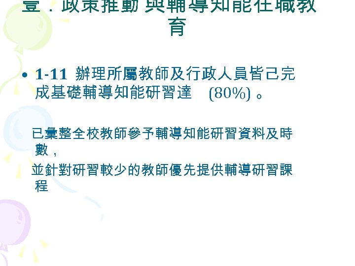 壹．政策推動 與輔導知能在職教 育 • 1 -11 辦理所屬教師及行政人員皆己完 成基礎輔導知能研習達 (80%) 。 已彙整全校教師參予輔導知能研習資料及時 數， 並針對研習較少的教師優先提供輔導研習課 程