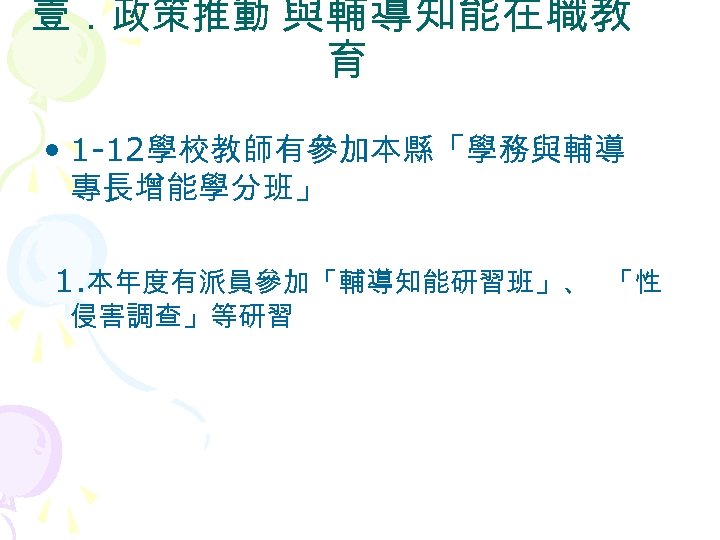 壹．政策推動 與輔導知能在職教 育 • 1 -12學校教師有參加本縣「學務與輔導 專長增能學分班」 1. 本年度有派員參加「輔導知能研習班」、 「性 侵害調查」等研習 