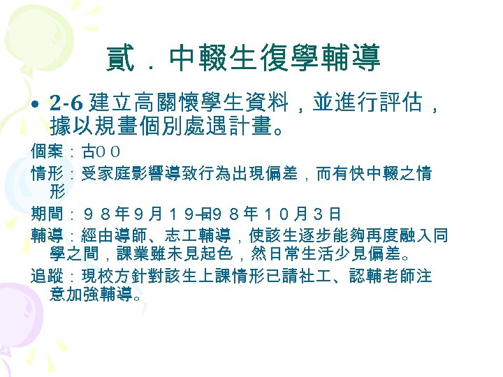 貳．中輟生復學輔導 • 2 -6 建立高關懷學生資料，並進行評估， 據以規畫個別處遇計畫。 個案：古Ο Ο 情形：受家庭影響導致行為出現偏差，而有快中輟之情 形 期間：９８年９月１９日 →９８年１０月３日 輔導：經由導師、志 輔導，使該生逐步能夠再度融入同