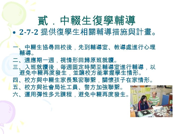 貳．中輟生復學輔導 • 2 -7 -2 提供復學生相關輔導措施與計畫。 一、中輟生協尋回校後，先到輔導室、教導處進行心理 輔導。 二、適應期一週，視情形回歸原班就讀。 三、入班就讀後，每週固定時間至輔導室進行輔導，以 避免中輟再度發生，並讓校方能掌握學生情形。 四、校方與中輟生家長緊密聯繫，關懷孩子在家情形。 五、校方與社會局社 員、警方加強聯繫。