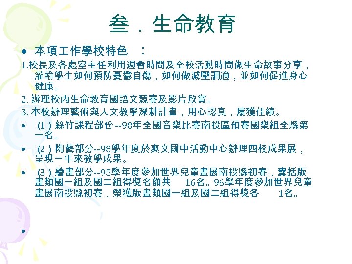 叁．生命教育 • 本項 作學校特色 ︰ 1. 校長及各處室主任利用週會時間及全校活動時間做生命故事分享， 灌輸學生如何預防憂鬱自傷，如何做減壓調適，並如何促進身心 健康。 2. 辦理校內生命教育國語文競賽及影片欣賞。 3. 本校辦理藝術與人文教學深耕計畫，用心認真，屢獲佳績。 •
