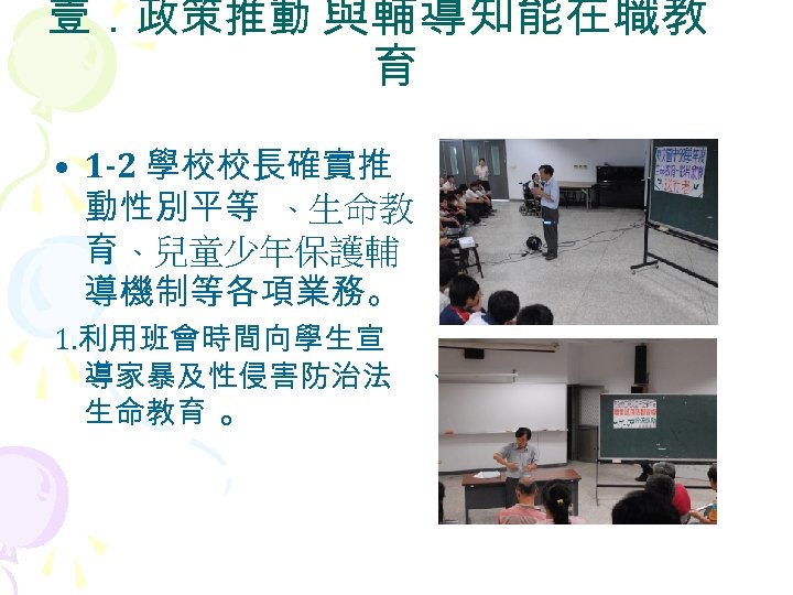 壹．政策推動 與輔導知能在職教 育 • 1 -2 學校校長確實推 動性別平等 、生命教 育 、兒童少年保護輔 導機制等各項業務。 1. 利用班會時間向學生宣