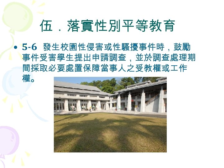 伍．落實性別平等教育 • 5 -6 發生校園性侵害或性騷擾事件時，鼓勵 事件受害學生提出申請調查，並於調查處理期 間採取必要處置保障當事人之受教權或 作 權。 