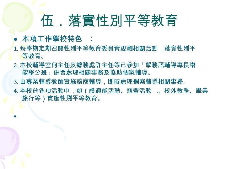 伍．落實性別平等教育 • 本項 作學校特色 ︰ 1. 每學期定期召開性別平等教育委員會規劃相關活動，落實性別平 等教育。 2. 本校輔導室何主任及總務處許主任等已參加「學務語輔導專長增 能學分班」研習處理相關事務及協助個案輔導。 3. 由專業輔導教師實施諮商輔導，即時處理個案輔導相關事務。 4.