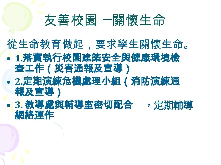 友善校園 ─關懷生命 從生命教育做起，要求學生關懷生命。 • 1. 落實執行校園建築安全與健康環境檢 查 作（災害通報及宣導） • 2. 定期演練危機處理小組（消防演練通 報及宣導） • 3.