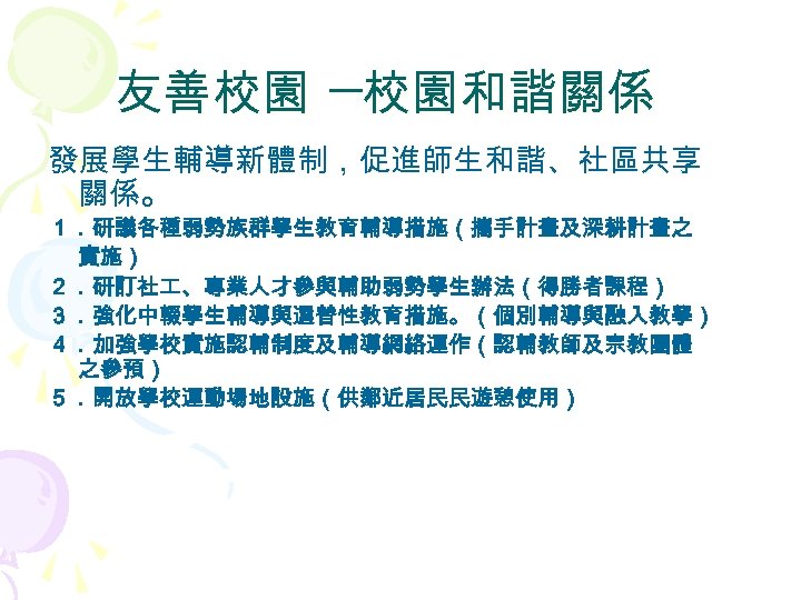 友善校園 ─校園和諧關係 發展學生輔導新體制，促進師生和諧、社區共享 關係。 １．研議各種弱勢族群學生教育輔導措施（攜手計畫及深耕計畫之 實施） ２．研訂社 、專業人才參與輔助弱勢學生辦法（得勝者課程） ３．強化中輟學生輔導與選替性教育措施。（個別輔導與融入教學） ４．加強學校實施認輔制度及輔導網絡運作（認輔教師及宗教團體 之參預） ５．開放學校運動場地設施（供鄰近居民民遊憩使用） 