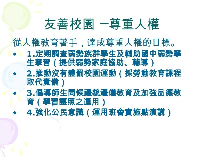 友善校園 ─尊重人權 從人權教育著手，達成尊重人權的目標。 • • 1. 定期調查弱勢族群學生及輔助國中弱勢學 生學習（提供弱勢家庭協助、輔導） 2. 推動沒有體罰校園運動（採勞動教育課程 取代責備） 3. 倡導師生問候禮貌禮儀教育及加強品德教 育（學習護照之運用）