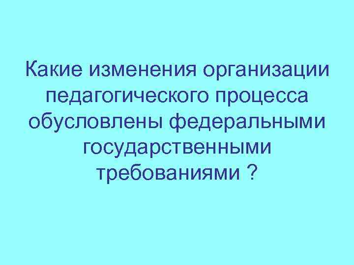 Какие изменения организации педагогического процесса обусловлены федеральными государственными требованиями ? 