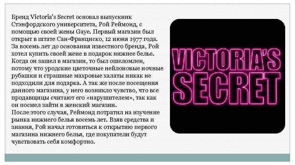 Бренд Victoria's Secret основал выпускник Стэнфордского университета, Рой Реймонд, с помощью своей жены Gaye.