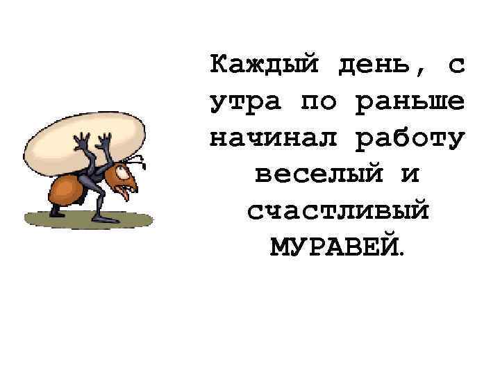 Каждый день, с утра по раньше начинал работу веселый и счастливый МУРАВЕЙ. 