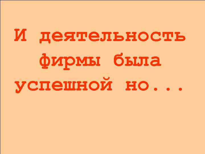 И деятельность фирмы была успешной но. . . 