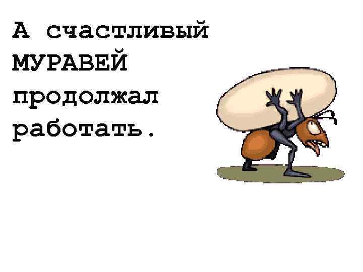 А счастливый МУРАВЕЙ продолжал работать. 