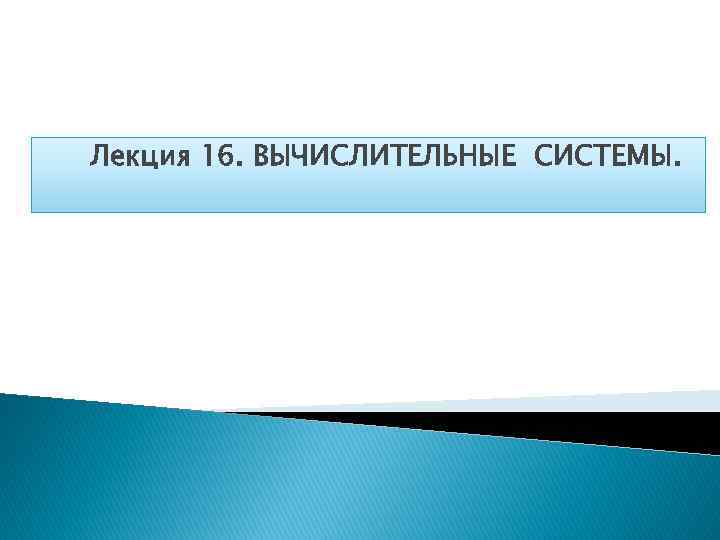 Лекция 16. ВЫЧИСЛИТЕЛЬНЫЕ СИСТЕМЫ. 