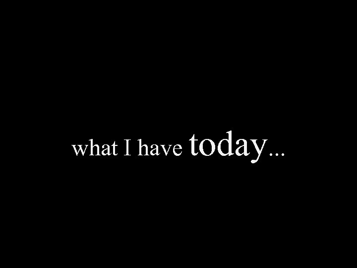 what I have today. . . 