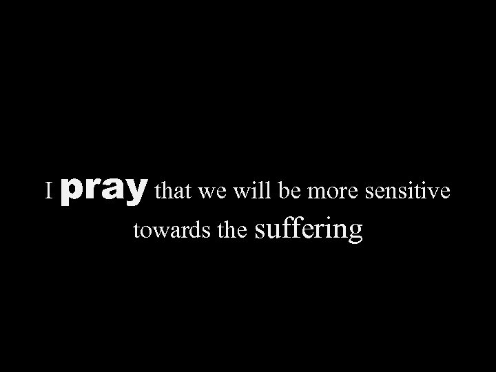 I pray that we will be more sensitive towards the suffering 