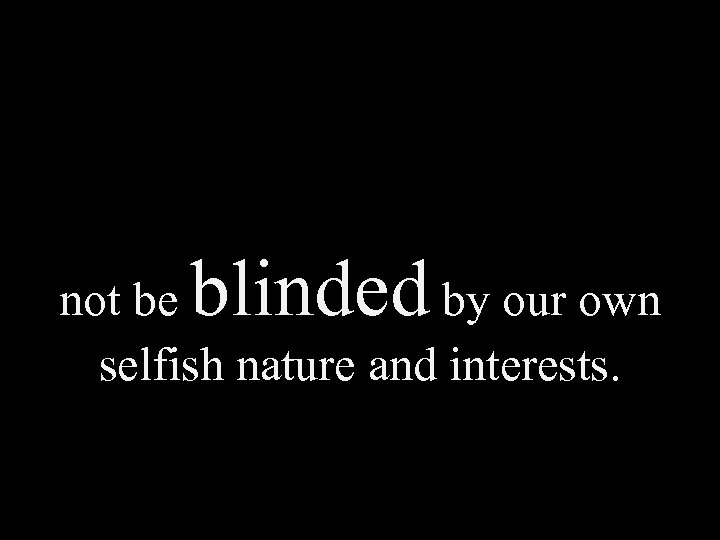 blinded not be by our own selfish nature and interests. 