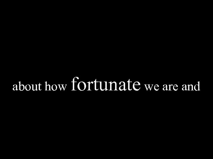 about how fortunate we are and 