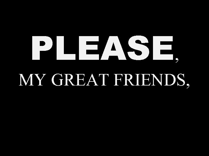 PLEASE, MY GREAT FRIENDS, 