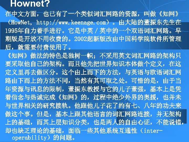 Hownet? 在中文方面，也已有了一个类似词汇网路的资源，叫做《知网》 （How. Net, http: //www. keenage. com）。由大陆的董振东先生在 1995年自力着手进行。它是中英／英中的一个双语词汇网路。早 期版是开放不用收费的。2002起新版改由中国科学院软件所管理 后，就需要付费使用了。 《知网》做法的特色是独树一帜；不采用英文词汇网路的架构只 要采取他自己的架构。而且他先把世界知识本体做个定义，在这 定义里再去做区分。这个由上而下的方法，与英语与欧语词汇网