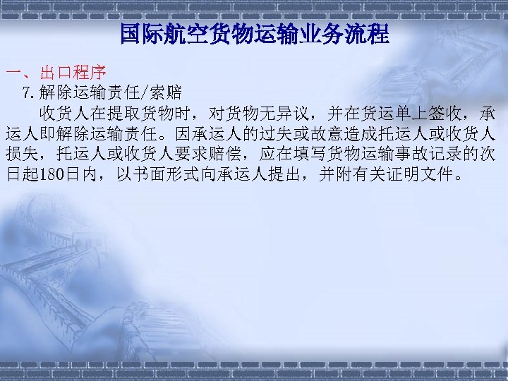 国际航空货物运输业务流程 一、出口程序 7. 解除运输责任/索赔 　　收货人在提取货物时，对货物无异议，并在货运单上签收，承 运人即解除运输责任。因承运人的过失或故意造成托运人或收货人 损失，托运人或收货人要求赔偿，应在填写货物运输事故记录的次 日起 180日内，以书面形式向承运人提出，并附有关证明文件。 