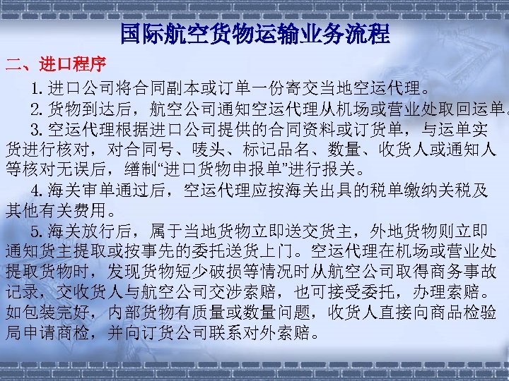 国际航空货物运输业务流程 二、进口程序 1. 进口公司将合同副本或订单一份寄交当地空运代理。 　 2. 货物到达后，航空公司通知空运代理从机场或营业处取回运单。 　 3. 空运代理根据进口公司提供的合同资料或订货单，与运单实 货进行核对，对合同号、唛头、标记品名、数量、收货人或通知人 等核对无误后，缮制“进口货物申报单”进行报关。 　 4.