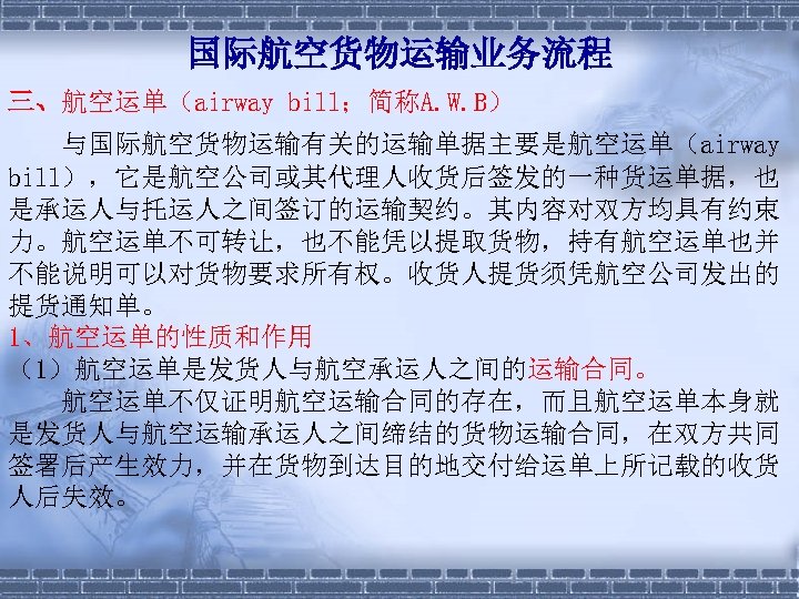 国际航空货物运输业务流程 三、航空运单（airway bill；简称A. W. B） 与国际航空货物运输有关的运输单据主要是航空运单（airway bill），它是航空公司或其代理人收货后签发的一种货运单据，也 是承运人与托运人之间签订的运输契约。其内容对双方均具有约束 力。航空运单不可转让，也不能凭以提取货物，持有航空运单也并 不能说明可以对货物要求所有权。收货人提货须凭航空公司发出的 提货通知单。 1、航空运单的性质和作用 （1）航空运单是发货人与航空承运人之间的运输合同。 　　航空运单不仅证明航空运输合同的存在，而且航空运单本身就