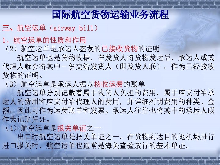 国际航空货物运输业务流程 三、航空运单（airway bill） 1、航空运单的性质和作用 （2）航空运单是承运人签发的已接收货物的证明 　　航空运单也是货物收据，在发货人将货物发运后，承运人或其 代理人就会将其中一份交给发货人（即发货人联），作为已经接收 货物的证明。 （3）航空运单是承运人据以核收运费的账单 　　航空运单分别记载着属于收货人负担的费用，属于应支付给承 运人的费用和应支付给代理人的费用，并详细列明费用的种类、金 额，因此可作为运费账单和发票。承运人往往也将其中的承运人联 作为记账凭证。 （4）航空运单是报关单证之一