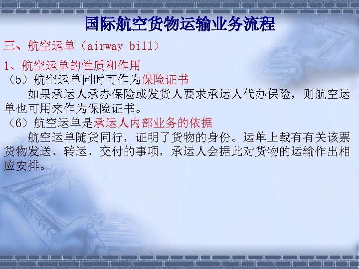 国际航空货物运输业务流程 三、航空运单（airway bill） 1、航空运单的性质和作用 （5）航空运单同时可作为保险证书 　　如果承运人承办保险或发货人要求承运人代办保险，则航空运 单也可用来作为保险证书。 （6）航空运单是承运人内部业务的依据 　　航空运单随货同行，证明了货物的身份。运单上载有有关该票 货物发送、转运、交付的事项，承运人会据此对货物的运输作出相 应安排。 