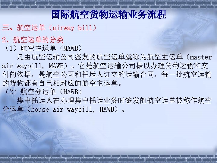 国际航空货物运输业务流程 三、航空运单（airway bill） 2、航空运单的分类 （1）航空主运单（MAWB） 　　凡由航空运输公司签发的航空运单就称为航空主运单（master air waybill, MAWB）。它是航空运输公司据以办理货物运输和交 付的依据，是航空公司和托运人订立的运输合同，每一批航空运输 的货物都有自己相对应的航空主运单。 （2）航空分运单（HAWB） 　　集中托运人在办理集中托运业务时签发的航空运单被称作航空 分运单（house