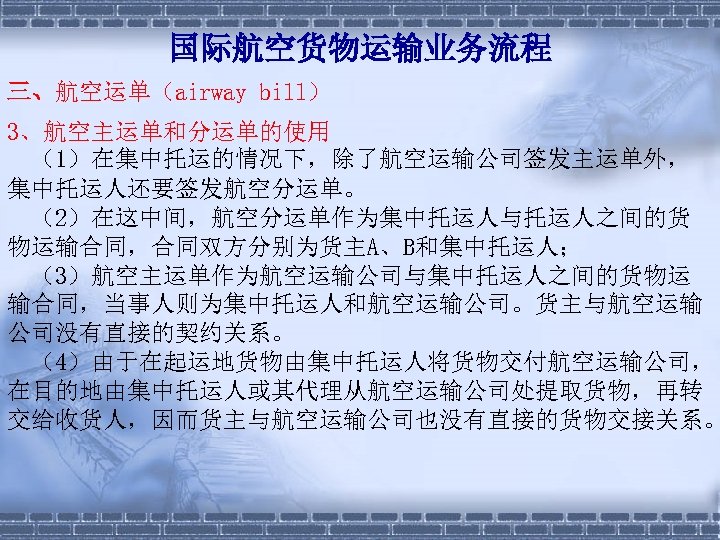 国际航空货物运输业务流程 三、航空运单（airway bill） 3、航空主运单和分运单的使用 （1）在集中托运的情况下，除了航空运输公司签发主运单外， 集中托运人还要签发航空分运单。 　（2）在这中间，航空分运单作为集中托运人与托运人之间的货 物运输合同，合同双方分别为货主A、B和集中托运人； 　（3）航空主运单作为航空运输公司与集中托运人之间的货物运 输合同，当事人则为集中托运人和航空运输公司。货主与航空运输 公司没有直接的契约关系。 　（4）由于在起运地货物由集中托运人将货物交付航空运输公司， 在目的地由集中托运人或其代理从航空运输公司处提取货物，再转 交给收货人，因而货主与航空运输公司也没有直接的货物交接关系。