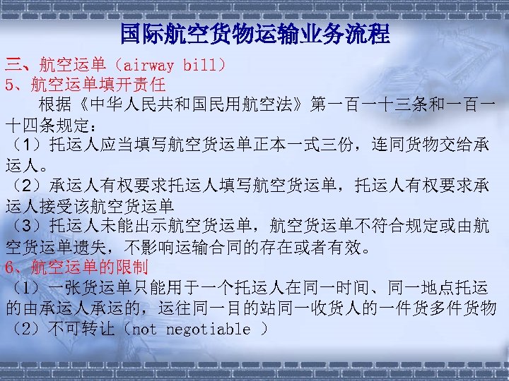 国际航空货物运输业务流程 三、航空运单（airway bill） 5、航空运单填开责任 根据《中华人民共和国民用航空法》第一百一十三条和一百一 十四条规定： （1）托运人应当填写航空货运单正本一式三份，连同货物交给承 运人。 （2）承运人有权要求托运人填写航空货运单，托运人有权要求承 运人接受该航空货运单 （3）托运人未能出示航空货运单，航空货运单不符合规定或由航 空货运单遗失，不影响运输合同的存在或者有效。 6、航空运单的限制 （1）一张货运单只能用于一个托运人在同一时间、同一地点托运