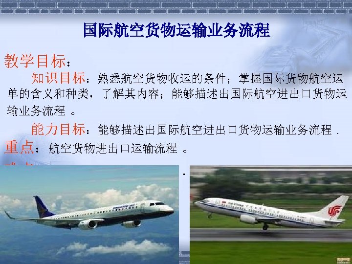国际航空货物运输业务流程 教学目标： 知识目标：熟悉航空货物收运的条件；掌握国际货物航空运 单的含义和种类，了解其内容；能够描述出国际航空进出口货物运 输业务流程 。 能力目标：能够描述出国际航空进出口货物运输业务流程. 重点：航空货物进出口运输流程 。 难点：航空货物进出口运输流程. 