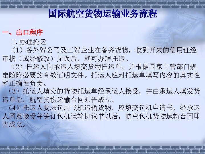 国际航空货物运输业务流程 一、出口程序 1. 办理托运 （1）各外贸公司及 贸企业在备齐货物，收到开来的信用证经 审核（或经修改）无误后，就可办理托运。 （2）托运人向承运人填交货物托运单，并根据国家主管部门规 定随附必要的有效证明文件。托运人应对托运单填写内容的真实性 和正确性负责。 （3）托运人填交的货物托运单经承运人接受，并由承运人填发货 运单后，航空货物运输合同即告成立。 （4）托运人要求包用飞机运输货物，应填交包机申请书，经承运 人同意接受并签订包机运输协议书以后，航空包机货物运输合同即