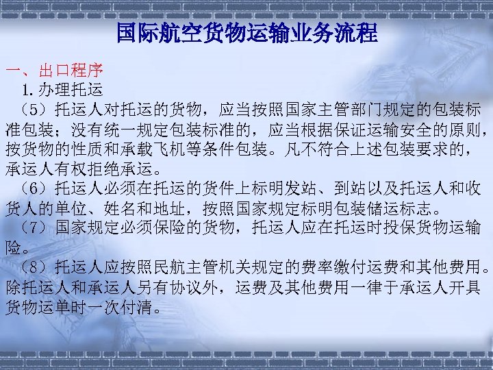 国际航空货物运输业务流程 一、出口程序 1. 办理托运 （5）托运人对托运的货物，应当按照国家主管部门规定的包装标 准包装；没有统一规定包装标准的，应当根据保证运输安全的原则， 按货物的性质和承载飞机等条件包装。凡不符合上述包装要求的， 承运人有权拒绝承运。 （6）托运人必须在托运的货件上标明发站、到站以及托运人和收 货人的单位、姓名和地址，按照国家规定标明包装储运标志。 （7）国家规定必须保险的货物，托运人应在托运时投保货物运输 险。 （8）托运人应按照民航主管机关规定的费率缴付运费和其他费用。 除托运人和承运人另有协议外，运费及其他费用一律于承运人开具