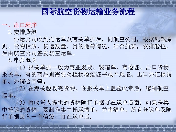 国际航空货物运输业务流程 一、出口程序 2. 安排货舱 　　外运公司收到托运单及有关单据后，同航空公司，根据配载原 则、货物性质、货运数量、目的地等情况，结合航班，安排舱位， 后由航空公司签发航空运单。 3. 申报海关 　　（1）报关单据一般为商业发票、装箱单、商检证、出口货物 报关单，有的商品则需要动植物检疫证书或产地证、出口外汇核销 单、外销合同等。 　　（2）在海关验收完货物，在报关单上盖验收章后，缮制航空 运单。