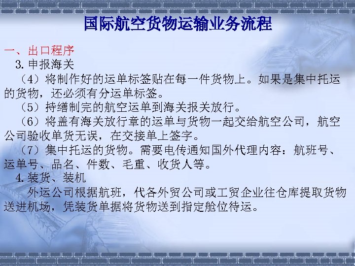 国际航空货物运输业务流程 一、出口程序 3. 申报海关 　（4）将制作好的运单标签贴在每一件货物上。如果是集中托运 的货物，还必须有分运单标签。 　（5）持缮制完的航空运单到海关报关放行。 　（6）将盖有海关放行章的运单与货物一起交给航空公司，航空 公司验收单货无误，在交接单上签字。 　（7）集中托运的货物。需要电传通知国外代理内容：航班号、 运单号、品名、件数、毛重、收货人等。 4. 装货、装机 　　外运公司根据航班，代各外贸公司或