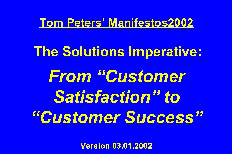 Tom Peters’ Manifestos 2002 The Solutions Imperative: From “Customer Satisfaction” to “Customer Success” Version
