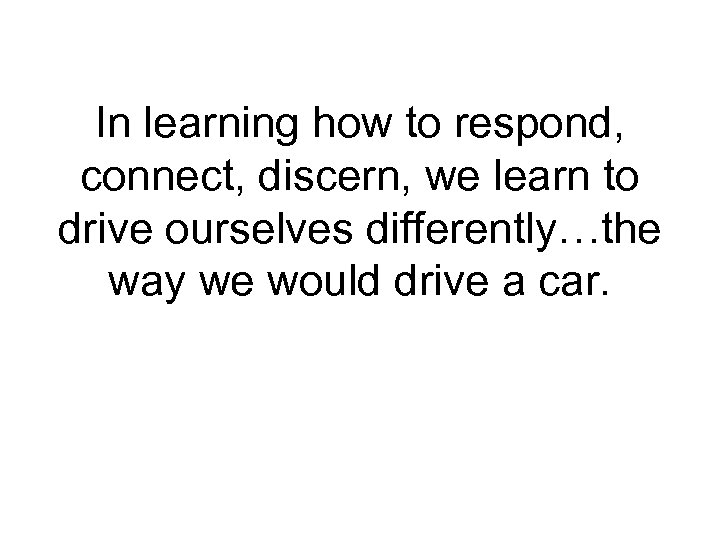 In learning how to respond, connect, discern, we learn to drive ourselves differently…the way