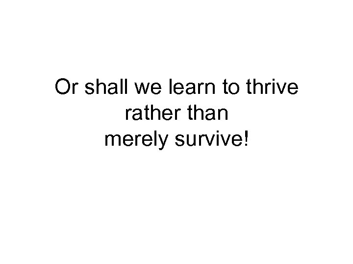 Or shall we learn to thrive rather than merely survive! 
