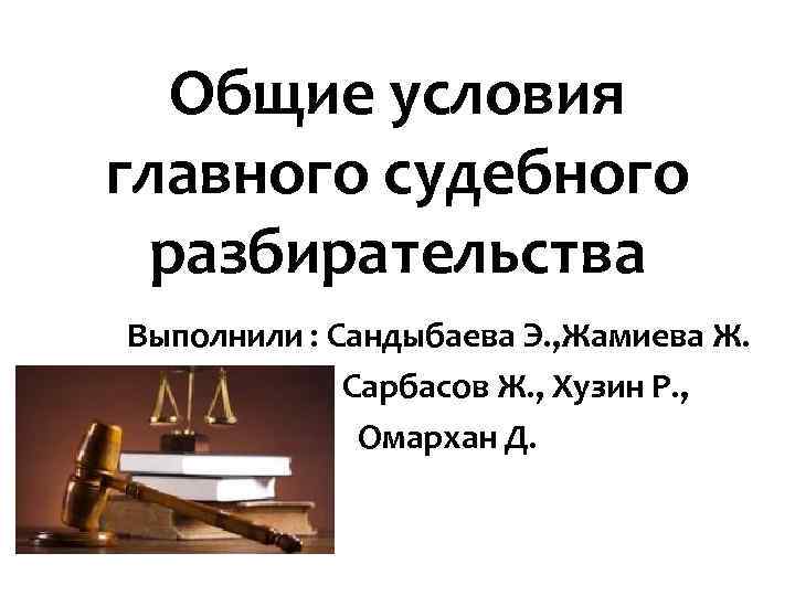 Общие условия главного судебного разбирательства Выполнили : Сандыбаева Э. , Жамиева Ж. Сарбасов Ж.