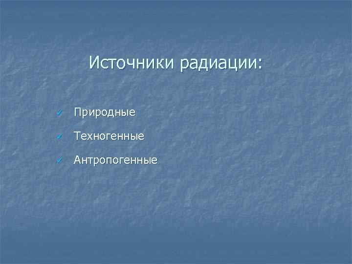 Источники радиации: ü Природные ü Техногенные ü Антропогенные 